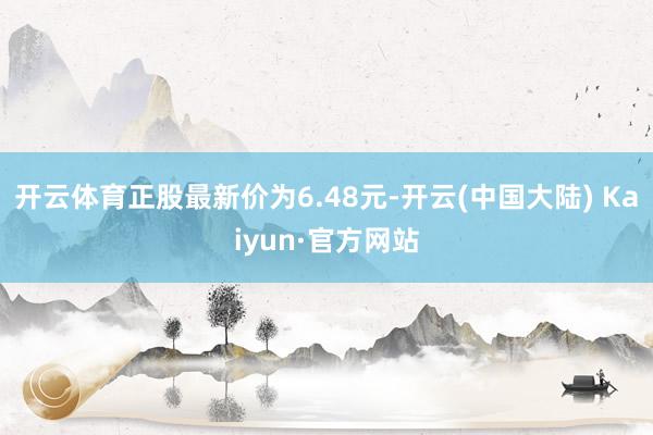 开云体育正股最新价为6.48元-开云(中国大陆) Kaiyun·官方网站