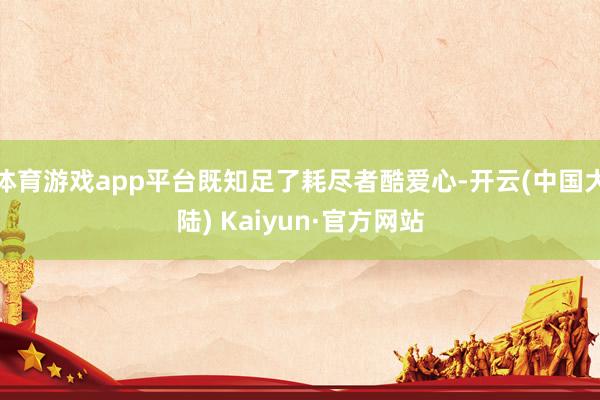 体育游戏app平台既知足了耗尽者酷爱心-开云(中国大陆) Kaiyun·官方网站