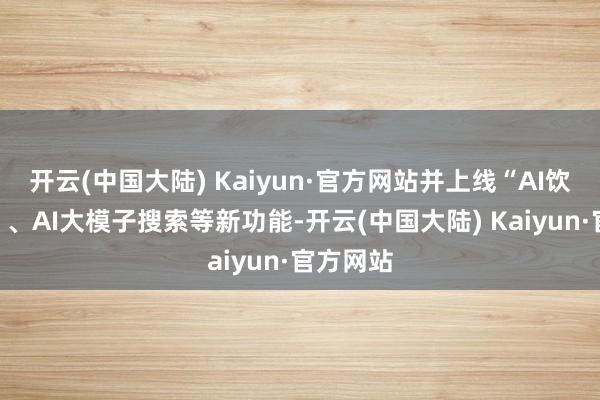 开云(中国大陆) Kaiyun·官方网站并上线“AI饮食管家”、AI大模子搜索等新功能-开云(中国大陆) Kaiyun·官方网站