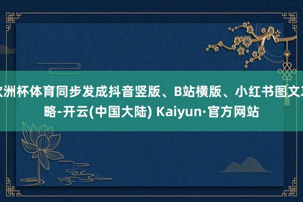 欧洲杯体育同步发成抖音竖版、B站横版、小红书图文攻略-开云(中国大陆) Kaiyun·官方网站