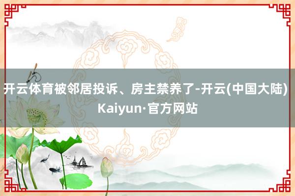 开云体育被邻居投诉、房主禁养了-开云(中国大陆) Kaiyun·官方网站