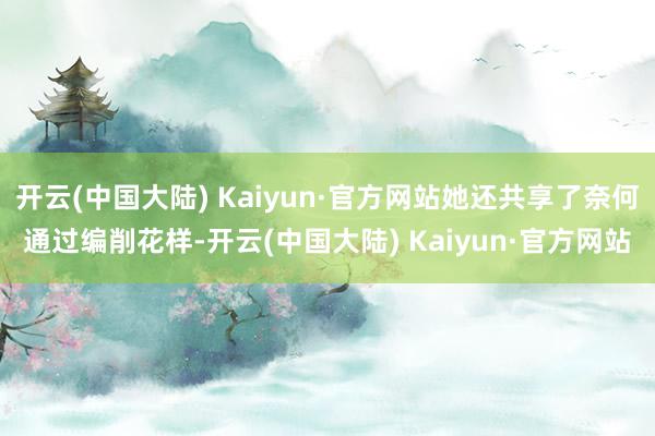 开云(中国大陆) Kaiyun·官方网站她还共享了奈何通过编削花样-开云(中国大陆) Kaiyun·官方网站