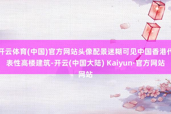 开云体育(中国)官方网站头像配景迷糊可见中国香港代表性高楼建筑-开云(中国大陆) Kaiyun·官方网站