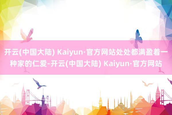开云(中国大陆) Kaiyun·官方网站处处都满盈着一种家的仁爱-开云(中国大陆) Kaiyun·官方网站