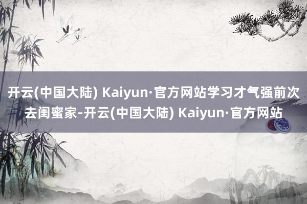开云(中国大陆) Kaiyun·官方网站学习才气强前次去闺蜜家-开云(中国大陆) Kaiyun·官方网站