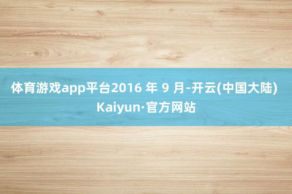 体育游戏app平台2016 年 9 月-开云(中国大陆) Kaiyun·官方网站