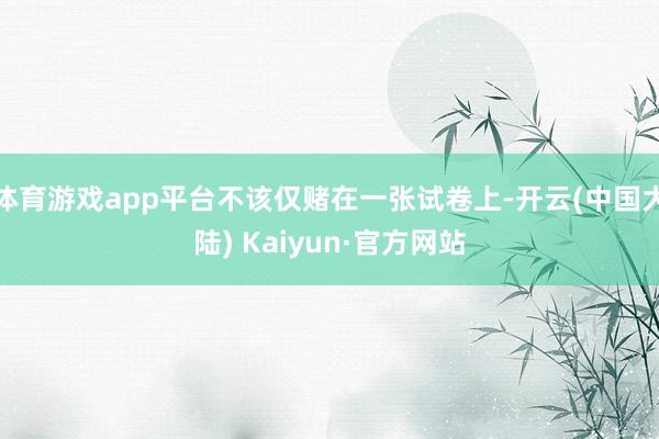 体育游戏app平台不该仅赌在一张试卷上-开云(中国大陆) Kaiyun·官方网站