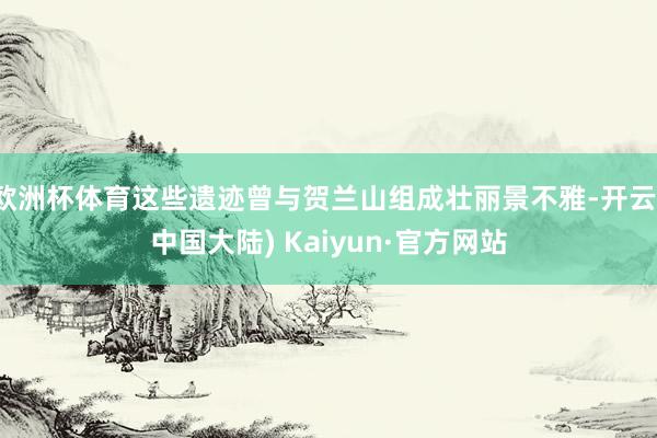 欧洲杯体育这些遗迹曾与贺兰山组成壮丽景不雅-开云(中国大陆) Kaiyun·官方网站