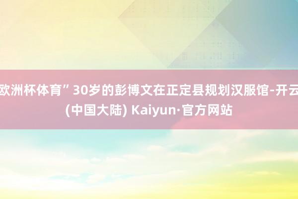 欧洲杯体育”30岁的彭博文在正定县规划汉服馆-开云(中国大陆) Kaiyun·官方网站