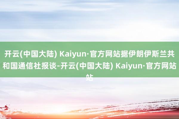 开云(中国大陆) Kaiyun·官方网站据伊朗伊斯兰共和国通信社报谈-开云(中国大陆) Kaiyun·官方网站
