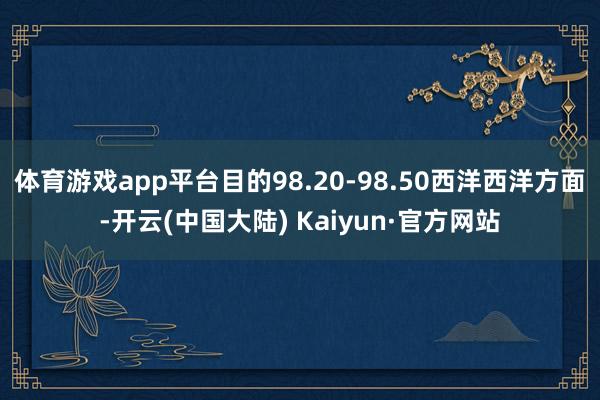 体育游戏app平台目的98.20-98.50西洋西洋方面-开云(中国大陆) Kaiyun·官方网站