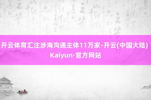 开云体育汇注涉海沟通主体11万家-开云(中国大陆) Kaiyun·官方网站
