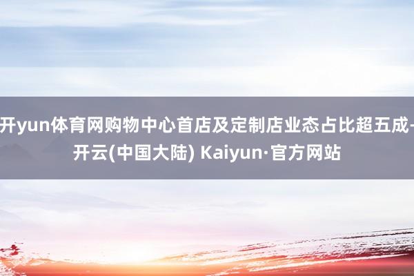 开yun体育网购物中心首店及定制店业态占比超五成-开云(中国大陆) Kaiyun·官方网站