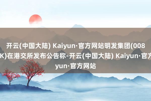 开云(中国大陆) Kaiyun·官方网站明发集团(00846.HK)在港交所发布公告称-开云(中国大陆) Kaiyun·官方网站