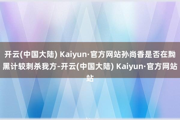开云(中国大陆) Kaiyun·官方网站孙尚香是否在黝黑计较刺杀我方-开云(中国大陆) Kaiyun·官方网站