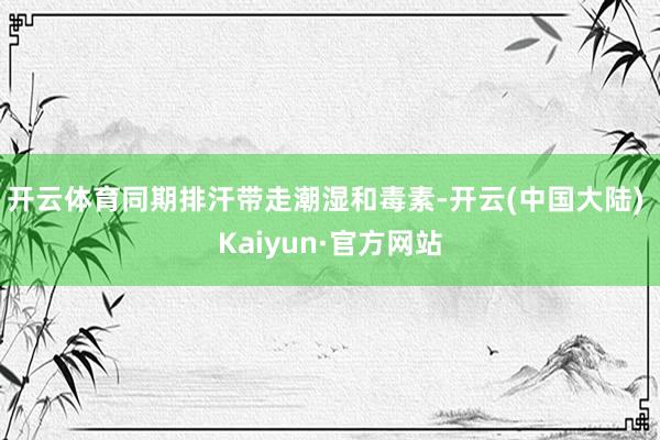 开云体育同期排汗带走潮湿和毒素-开云(中国大陆) Kaiyun·官方网站