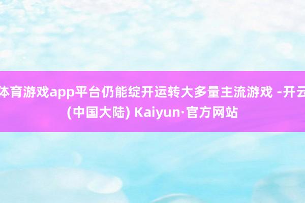 体育游戏app平台仍能绽开运转大多量主流游戏 -开云(中国大陆) Kaiyun·官方网站