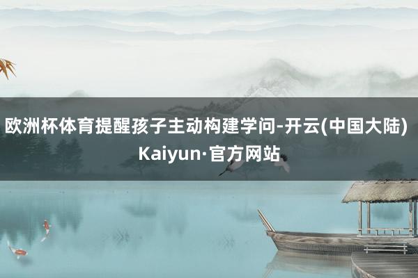 欧洲杯体育提醒孩子主动构建学问-开云(中国大陆) Kaiyun·官方网站