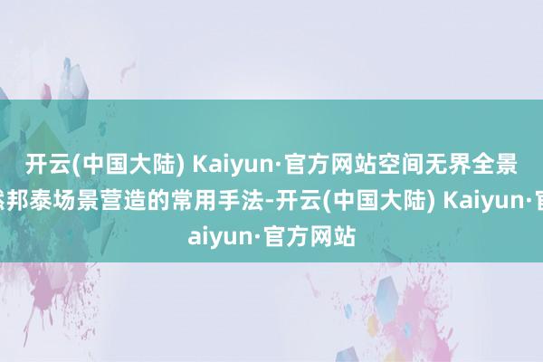 开云(中国大陆) Kaiyun·官方网站空间无界全景舱”亦然邦泰场景营造的常用手法-开云(中国大陆) Kaiyun·官方网站