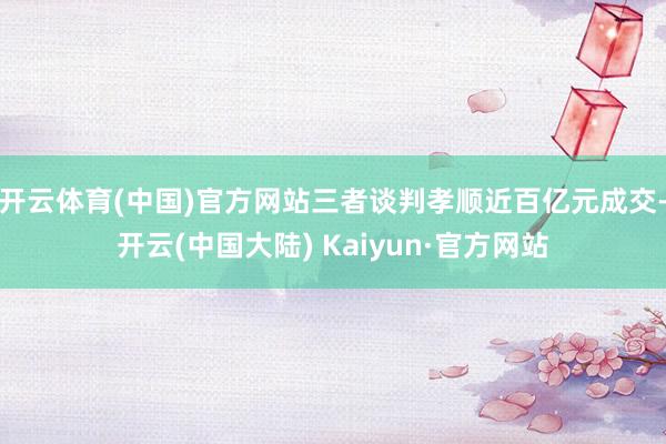 开云体育(中国)官方网站三者谈判孝顺近百亿元成交-开云(中国大陆) Kaiyun·官方网站