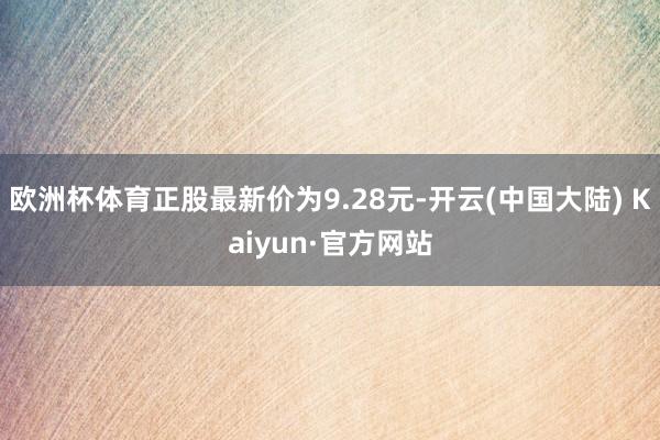 欧洲杯体育正股最新价为9.28元-开云(中国大陆) Kaiyun·官方网站