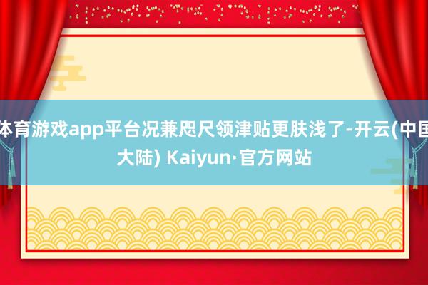 体育游戏app平台况兼咫尺领津贴更肤浅了-开云(中国大陆) Kaiyun·官方网站