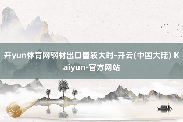 开yun体育网　　钢材出口量较大时-开云(中国大陆) Kaiyun·官方网站