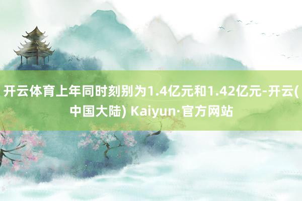 开云体育上年同时刻别为1.4亿元和1.42亿元-开云(中国大陆) Kaiyun·官方网站