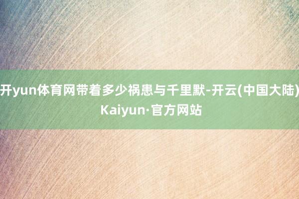 开yun体育网带着多少祸患与千里默-开云(中国大陆) Kaiyun·官方网站