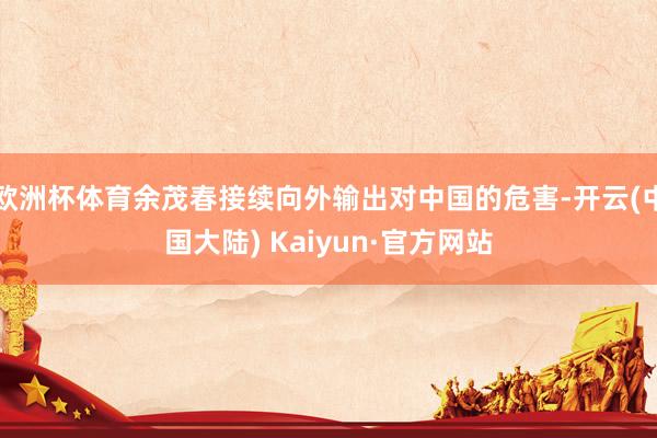 欧洲杯体育余茂春接续向外输出对中国的危害-开云(中国大陆) Kaiyun·官方网站