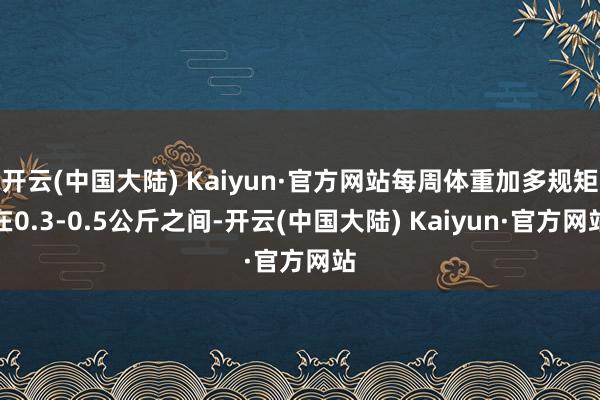 开云(中国大陆) Kaiyun·官方网站每周体重加多规矩在0.3-0.5公斤之间-开云(中国大陆) Kaiyun·官方网站
