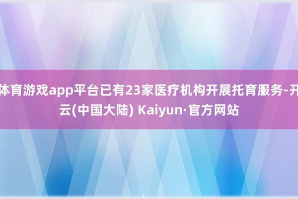 体育游戏app平台已有23家医疗机构开展托育服务-开云(中国大陆) Kaiyun·官方网站