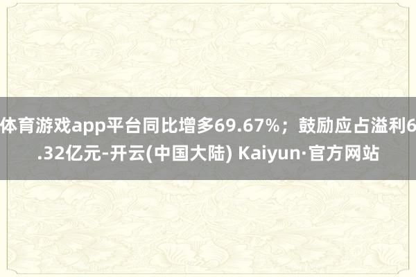体育游戏app平台同比增多69.67%；鼓励应占溢利6.32亿元-开云(中国大陆) Kaiyun·官方网站