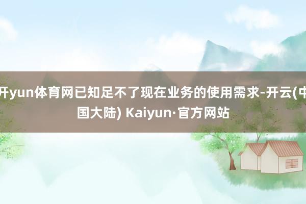 开yun体育网已知足不了现在业务的使用需求-开云(中国大陆) Kaiyun·官方网站