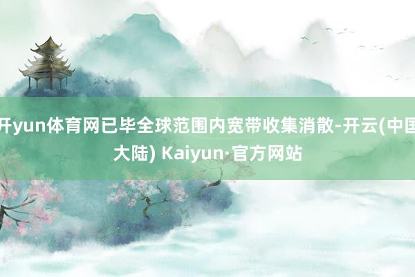 开yun体育网已毕全球范围内宽带收集消散-开云(中国大陆) Kaiyun·官方网站