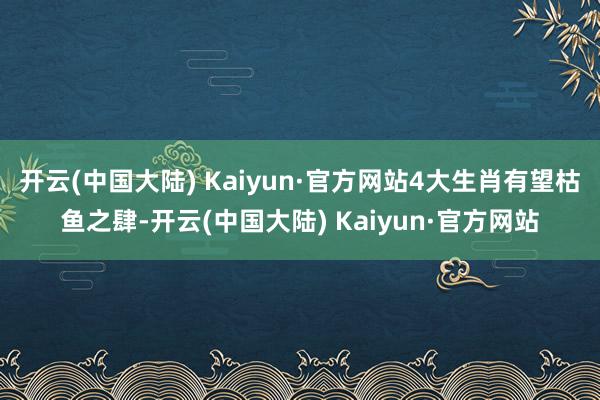 开云(中国大陆) Kaiyun·官方网站4大生肖有望枯鱼之肆-开云(中国大陆) Kaiyun·官方网站