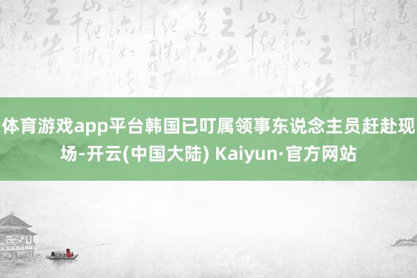 体育游戏app平台　　韩国已叮属领事东说念主员赶赴现场-开云(中国大陆) Kaiyun·官方网站
