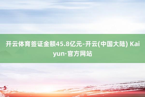 开云体育签证金额45.8亿元-开云(中国大陆) Kaiyun·官方网站