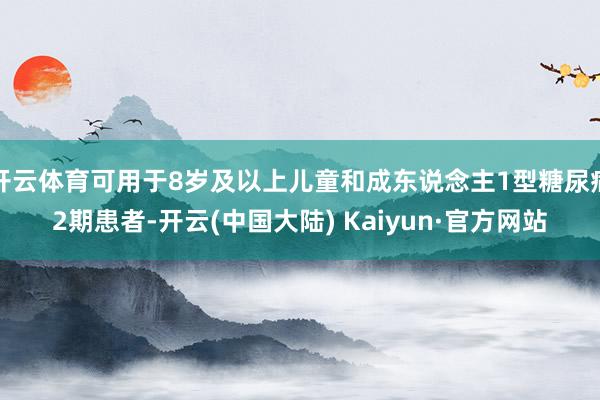 开云体育可用于8岁及以上儿童和成东说念主1型糖尿病2期患者-开云(中国大陆) Kaiyun·官方网站