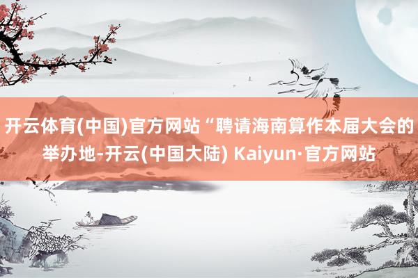 开云体育(中国)官方网站　　“聘请海南算作本届大会的举办地-开云(中国大陆) Kaiyun·官方网站