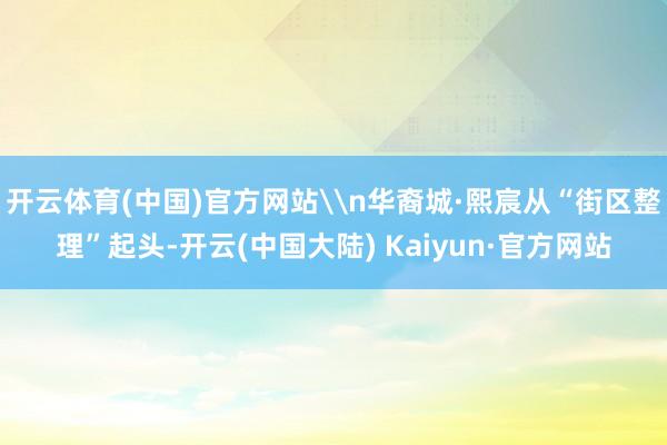 开云体育(中国)官方网站\n华裔城·熙宸从“街区整理”起头-开云(中国大陆) Kaiyun·官方网站