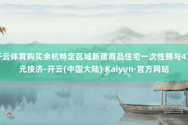 开云体育购买余杭特定区域新建商品住宅一次性赐与4万元接济-开云(中国大陆) Kaiyun·官方网站
