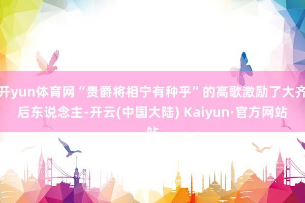 开yun体育网“贵爵将相宁有种乎”的高歌激励了大齐后东说念主-开云(中国大陆) Kaiyun·官方网站