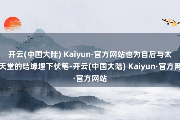 开云(中国大陆) Kaiyun·官方网站也为自后与太平天堂的结缘埋下伏笔-开云(中国大陆) Kaiyun·官方网站