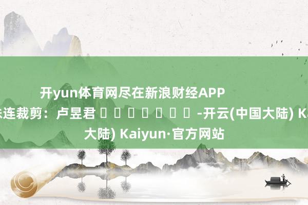 开yun体育网尽在新浪财经APP 株连裁剪:卢昱君 -开云(中国大陆) Kaiyun·官方网站