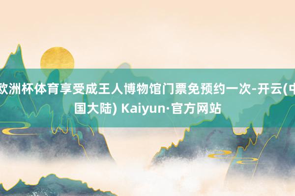 欧洲杯体育享受成王人博物馆门票免预约一次-开云(中国大陆) Kaiyun·官方网站