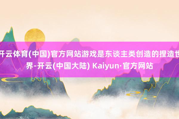 开云体育(中国)官方网站游戏是东谈主类创造的捏造世界-开云(中国大陆) Kaiyun·官方网站