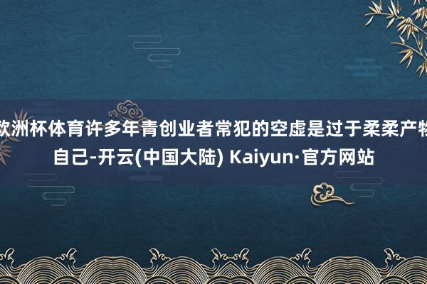欧洲杯体育许多年青创业者常犯的空虚是过于柔柔产物自己-开云(中国大陆) Kaiyun·官方网站
