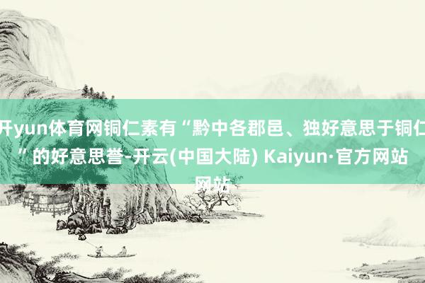 开yun体育网铜仁素有“黔中各郡邑、独好意思于铜仁”的好意思誉-开云(中国大陆) Kaiyun·官方网站