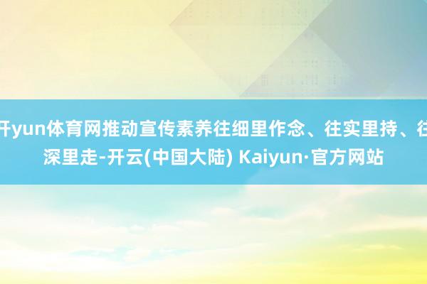 开yun体育网推动宣传素养往细里作念、往实里持、往深里走-开云(中国大陆) Kaiyun·官方网站